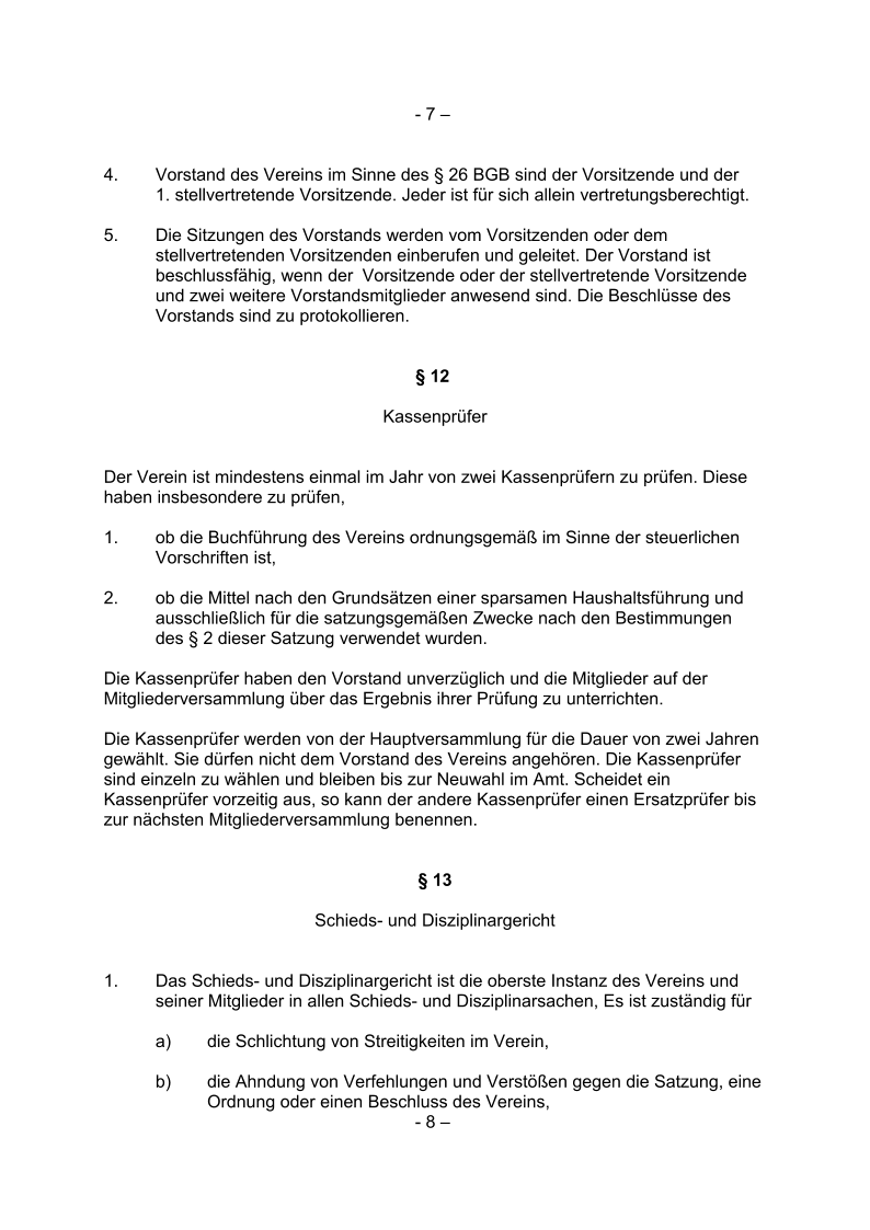 - 7 –  4. Vorstand des Vereins im Sinne des § 26 BGB sind der Vorsitzende und der  1. stellvertretende Vorsitzende. Jeder ist für sich allein vertretungsberechtigt.  5.  Die Sitzungen des Vorstands werden vom Vorsitzenden oder dem  stellvertretenden Vorsitzenden einberufen und geleitet. Der Vorstand ist  beschlussfähig, wenn der  Vorsitzende oder der stellvertretende Vorsitzende  und zwei weitere Vorstandsmitglieder anwesend sind. Die Beschlüsse des  Vorstands sind zu protokollieren.  § 12  Kassenprüfer Der Verein ist mindestens einmal im Jahr von zwei Kassenprüfern zu prüfen. Diese   haben insbesondere zu prüfen, 1.  ob die Buchführung des Vereins ordnungsgemäß im Sinne der steuerlichen  Vorschriften ist,  2.  ob die Mittel nach den Grundsätzen einer sparsamen Haushaltsführung und  ausschließlich für die satzungsgemäßen Zwecke nach den Bestimmungen  des § 2 dieser Satzung verwendet wurden.  Die Kassenprüfer haben den Vorstand unverzüglich und die Mitglieder auf der   Mitgliederversammlung über das Ergebnis ihrer Prüfung zu unterrichten.  Die Kassenprüfer werden von der Hauptversammlung für die Dauer von zwei Jahren   gewählt. Sie dürfen nicht dem Vorstand des Vereins angehören. Die Kassenprüfer   sind einzeln zu wählen und bleiben bis zur Neuwahl im Amt. Scheidet ein   Kassenprüfer vorzeitig aus, so kann der andere Kassenprüfer einen Ersatzprüfer bis   zur nächsten Mitgliederversammlung benennen.  § 13 Schieds- und Disziplinargericht 1. Das Schieds- und Disziplinargericht ist die oberste Instanz des Vereins und  seiner Mitglieder in allen Schieds- und Disziplinarsachen, Es ist zuständig für a)  die Schlichtung von Streitigkeiten im Verein, b)  die Ahndung von Verfehlungen und Verstößen gegen die Satzung, eine   Ordnung oder einen Beschluss des Vereins, - 8 –