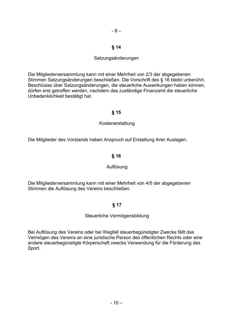 - 9 –  § 14  Satzungsänderungen  Die Mitgliederversammlung kann mit einer Mehrheit von 2/3 der abgegebenen   Stimmen Satzungsänderungen beschließen. Die Vorschrift des § 16 bleibt unberührt.   Beschlüsse über Satzungsänderungen, die steuerliche Auswirkungen haben können,   dürfen erst getroffen werden, nachdem das zuständige Finanzamt die steuerliche   Unbedenklichkeit bestätigt hat.  § 15  Kostenerstattung Die Mitglieder des Vorstands haben Anspruch auf Erstattung ihrer Auslagen.  § 16  Auflösung Die Mitgliederversammlung kann mit einer Mehrheit von 4/5 der abgegebenen   Stimmen die Auflösung des Vereins beschließen.  § 17 Steuerliche Vermögensbildung Bei Auflösung des Vereins oder bei Wegfall steuerbegünstigter Zwecke fällt das    Vermögen des Vereins an eine juristische Person des öffentlichen Rechts oder eine andere steuerbegünstigte Körperschaft zwecks Verwendung für die Förderung des  Sport.     .       - 10 –